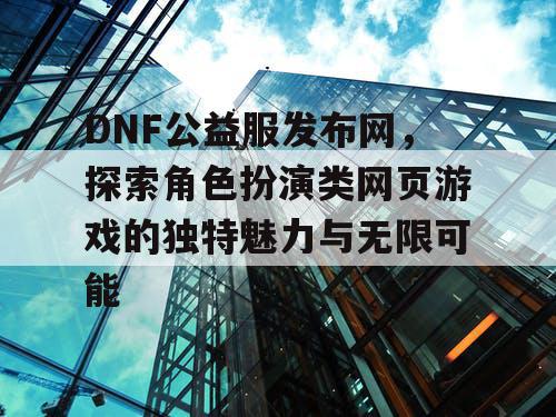 DNF公益服发布网，探索角色扮演类网页游戏的独特魅力与无限可能