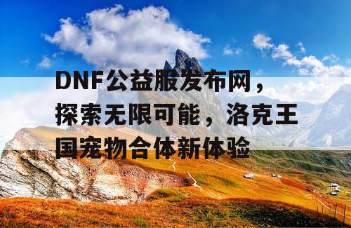 DNF公益服发布网，探索无限可能，洛克王国宠物合体新体验