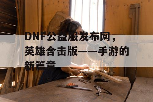 DNF公益服发布网，英雄合击版——手游的新篇章