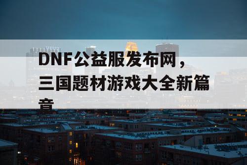 DNF公益服发布网，三国题材游戏大全新篇章