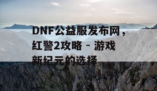 DNF公益服发布网，红警2攻略 - 游戏新纪元的选择