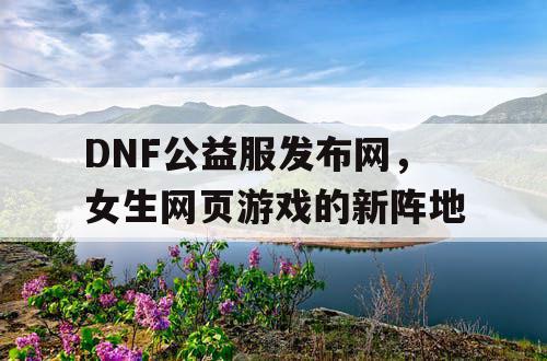 DNF公益服发布网，女生网页游戏的新阵地