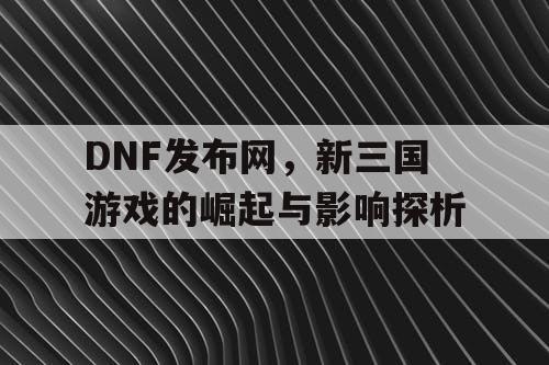 DNF发布网，新三国游戏的崛起与影响探析