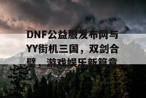 DNF公益服发布网与YY街机三国，双剑合璧，游戏娱乐新篇章