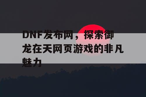 DNF发布网，探索御龙在天网页游戏的非凡魅力