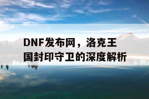 DNF发布网，洛克王国封印守卫的深度解析