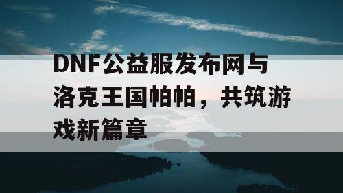 DNF公益服发布网与洛克王国帕帕，共筑游戏新篇章