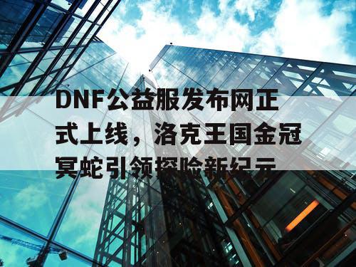 DNF公益服发布网正式上线，洛克王国金冠冥蛇引领探险新纪元