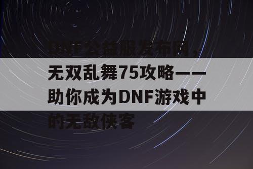 DNF公益服发布网，无双乱舞75攻略——助你成为DNF游戏中的无敌侠客