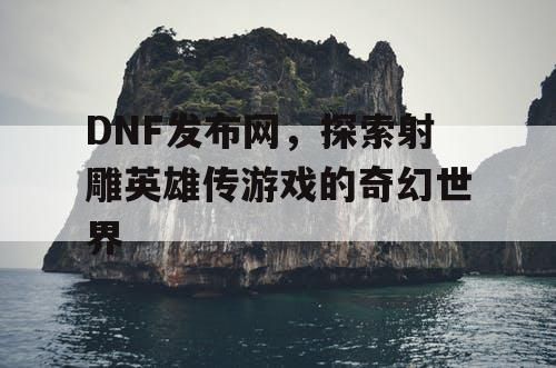 DNF发布网，探索射雕英雄传游戏的奇幻世界