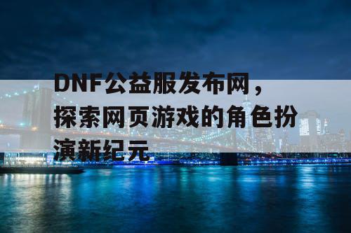 DNF公益服发布网，探索网页游戏的角色扮演新纪元