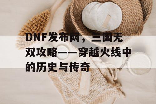 DNF发布网，三国无双攻略——穿越火线中的历史与传奇