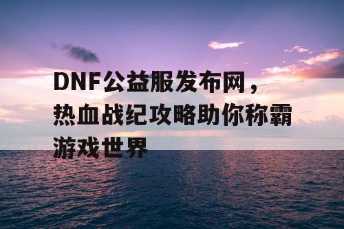 DNF公益服发布网，热血战纪攻略助你称霸游戏世界