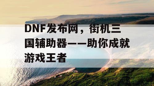 DNF发布网，街机三国辅助器——助你成就游戏王者