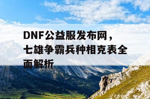 DNF公益服发布网，七雄争霸兵种相克表全面解析