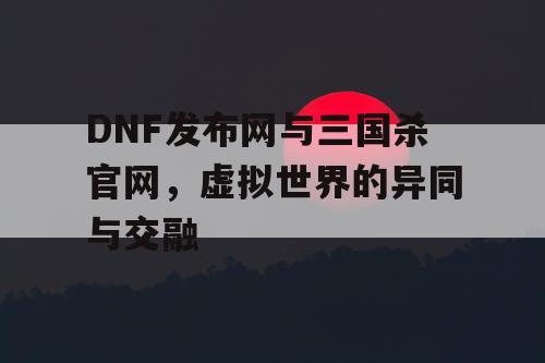 DNF发布网与三国杀官网，虚拟世界的异同与交融