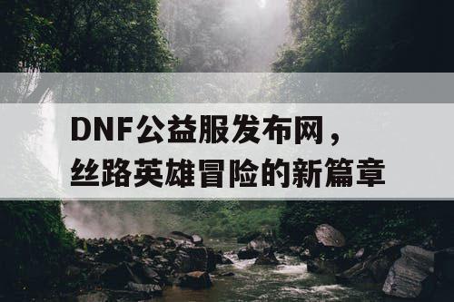 DNF公益服发布网，丝路英雄冒险的新篇章