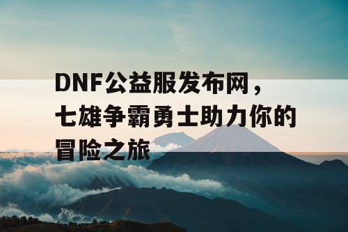 DNF公益服发布网，七雄争霸勇士助力你的冒险之旅