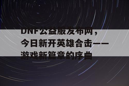 DNF公益服发布网，今日新开英雄合击——游戏新篇章的序曲