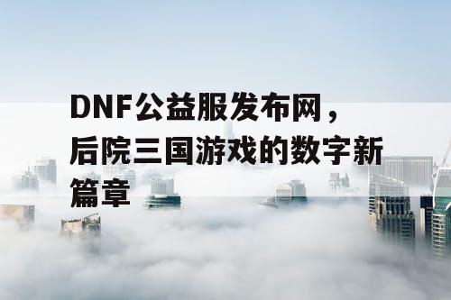 DNF公益服发布网，后院三国游戏的数字新篇章