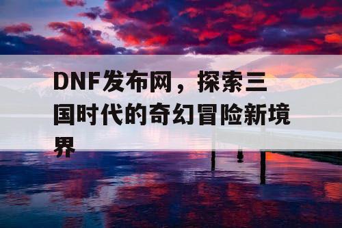 DNF发布网，探索三国时代的奇幻冒险新境界