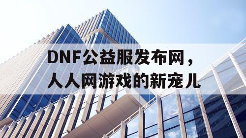 DNF公益服发布网，人人网游戏的新宠儿