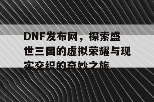 DNF发布网，探索盛世三国的虚拟荣耀与现实交织的奇妙之旅