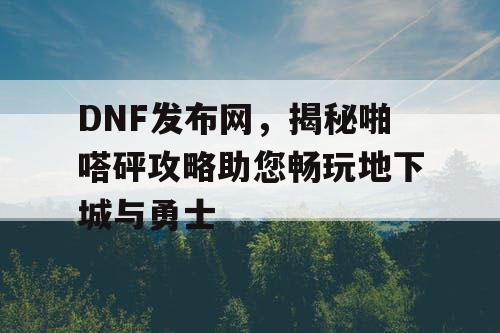 DNF发布网，揭秘啪嗒砰攻略助您畅玩地下城与勇士