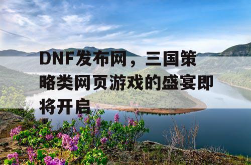 DNF发布网，三国策略类网页游戏的盛宴即将开启