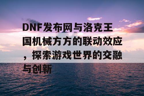 DNF发布网与洛克王国机械方方的联动效应，探索游戏世界的交融与创新