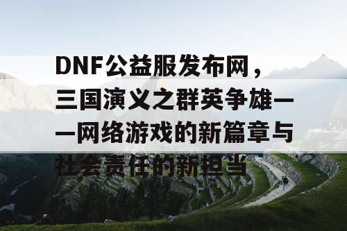 DNF公益服发布网，三国演义之群英争雄——网络游戏的新篇章与社会责任的新担当