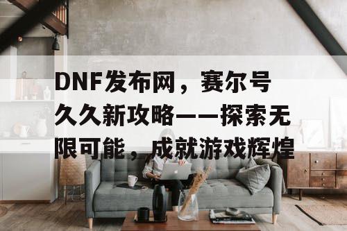 DNF发布网，赛尔号久久新攻略——探索无限可能，成就游戏辉煌