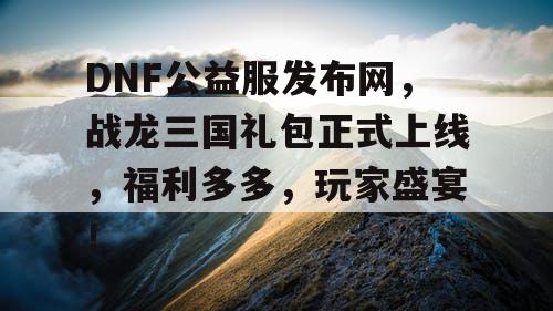 DNF公益服发布网，战龙三国礼包正式上线，福利多多，玩家盛宴！