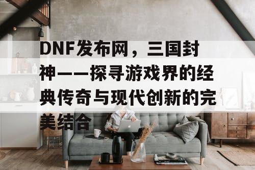 DNF发布网，三国封神——探寻游戏界的经典传奇与现代创新的完美结合