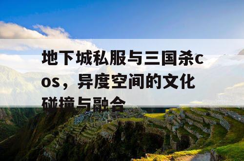 地下城私服与三国杀cos，异度空间的文化碰撞与融合